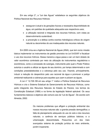 Em seu artigo 2°, a “Lei das Águas” estabelece os seguintes objetivos da
Política Nacional dos Recursos Hídricos:


             assegurar à atual e às gerações futuras a necessária disponibilidade de
             água, em padrões de qualidade adequados aos respectivos usos;
             a utilização racional e integrada dos recursos hídricos, com vistas ao
             desenvolvimento sustentável;
             a prevenção e a defesa contra eventos hidrológicos críticos de origem
             natural ou decorrentes do uso inadequados dos recursos naturais.


      Em 2000 criou-se a Agência Nacional de Águas (ANA), que tem como missão
básica implementar os instrumentos de gestão previstos na Lei 9.433/97 e fiscalizar
o uso dos recursos hídricos. Dessa maneira a água passa a ser um bem dotado de
valor econômico controlado por meio da utilização de instrumentos regulatórios e
econômicos, como a concessão de outorgas, instrumento pelo qual o Poder Público
autoriza o usuário a utilizar as águas de seu domínio, por tempo determinado e com
condições preestabelecidas e a cobrança pelo seu uso. Visando, principalmente,
induzir a redução do desperdício pelo uso racional da água e promover a justiça
ambiental realizando a cobrança para aqueles que usam e poluem as águas.
      A Lei n° 12.726 /99 em seu artigo 1° institui a Política Estadual de Recursos
Hídricos e cria o Sistema Estadual de Gerenciamento de Recursos Hídricos, como
parte integrante dos Recursos Naturais do Estado do Paraná, nos termos da
Constituição Estadual (1989) e na forma da legislação federal aplicável. Os seus
fundamentos básicos e objetivos são comuns aos da “Lei de Águas”. De acordo com
Almeida, 2002:


                    Os maiores problemas que afligem a proteção ambiental dos
                    nossos recursos naturais são: a grande pressão demográfica; a
                    falta de planejamento adequado do uso do solo e dos recursos
                    naturais; a carência de serviços públicos básicos; e a
                    urbanização    descontrolada.    Possuímos    um    dos     mais
                    avançados sistema de proteção jurídica do meio ambiente,
                    porém inoperante.
 