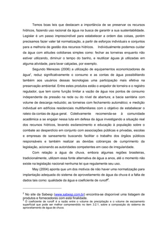 Temos boas leis que destacam a importância de se preservar os recursos
hídricos, fazendo uso racional da água na busca de garantir a sua sustentabilidade.
Legislar é um passo imprescindível para estabelecer a ordem das coisas, porém
precisamos fazer valer tal normatização, a partir de esforços individuais e conjuntos
para a melhoria de gestão dos recursos hídricos.        Individualmente podemos cuidar
da água com atitudes cotidianas simples como: fechar as torneiras enquanto não
estiver utilizando, diminuir o tempo do banho, e reutilizar águas já utilizadas em
alguma atividade, para lavar calçadas, por exemplo.
       Segundo Menezes (2006) a utilização de equipamentos economizadores de
água2, reduz significativamente o consumo e as contas de água possibilitando
também aos usuários dessas tecnologias uma participação mais efetiva na
preservação ambiental. Entre estes produtos estão o arejador de torneira e o registro
regulador, que tem como função limitar a vazão de água nos pontos de consumo
independente da pressão na rede ou do nível de abertura; a bacia sanitária com
volume de descarga reduzido; as torneiras com fechamento automático; e medição
individual em edifícios residenciais multifamiliares com o objetivo de estabelecer o
rateio da contas de água geral. Coletivamente         recomenda-se       à    comunidade
acadêmica a se engajar nessa luta em defesa da água investigando a situação real
dos recursos hídricos, levando esclarecimento e educação à população sobre o
combate ao desperdício em conjunto com associações públicas e privadas, escolas
e empresas de saneamento buscando facilitar o trabalho dos órgãos públicos
responsáveis e também realizar as devidas cobranças de cumprimento da
legislação, acionando as autoridades competentes em caso de irregularidade.
       Com relação a água de chuva, embora algumas regiões brasileiras,
tradicionalmente, utilizem essa fonte alternativa de água a anos, até o momento não
existe na legislação nacional nenhuma lei que regulamente seu uso.
       May (2004) aponta que um dos motivos de não haver uma normatização para
implantação adequada do sistema de aproveitamento de água da chuva é a falta de
dados tais como: qualidade da água e coeficiente de runoff3.


2
  No site da Sabesp (www.sabesp.com.br) encontra-se disponível uma listagem de
produtos e fornecedores com está finalidade.
3
  O coeficiente de runoff é a razão entre o volume de precipitação e o volume de escoamento
superficial que pode ser melhor compreendido no item 3.2.1, sobre a composição do sistema de
aproveitamento de água de chuva.
 