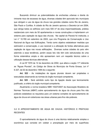 Buscando diminuir as potencialidades de enchentes urbanas e diante do
iminente risco de escassez de água, diversas cidades têm aprovado leis municipais
que obrigam o uso da água da chuva nas grandes cidades como Rio de Janeiro,
São Paulo e Curitiba. A cidade do Rio de Janeiro aprovou o Decreto-Lei em 2004,
que obriga todos os edifícios com mais 500 m² de área impermeabilizada, prédios
residenciais com mais de 50 apartamentos e novas construções a implantarem um
sistema para captação da água das chuvas. Na capital do Paraná foi instituída, a
Lei n° 10.785 em setembro de 2003, que cria Programa de Conservação e Uso
Racional da Água nas Edificações. Tendo como objetivo estabelecer medidas que
estimulem a conservação, o uso racional e a utilização de fontes alternativas para
captação de água nas novas edificações. Diversas outras cidades do país vêm
aderindo a essa tendência, porém essas leis não têm sido estruturadas de uma
forma sistemática ampla e não apresentam nem um respaldo técnico sobre a
utilização dessas técnicas alternativas.
      A Lei Nº 7070 de 12 de dezembro de 2002, que altera a seção 11ª referente
as "Águas Pluviais", do Código de Obras do Município de Ponta Grossa, Lei nº
6.327, de 02 de dezembro 1999 diz o seguinte:
      Art. 523 - As instalações de águas pluviais devem ser projetadas e
executadas observando as normas do órgão municipal competente.
      Art. 525 - Será admitido outro tipo de ligação desde que tecnicamente
justificado, a critério do órgão municipal competente.
      Atualmente a norma brasileira NBR 15527/2007 da Associação Brasileira de
Normas Técnicas (ABNT) sobre aproveitamento de água da chuva para fins não
potáveis estabelece os requisitos para um sistema completo de aproveitamento de
água de chuva em coberturas nas áreas urbanas para fins não potáveis.




3.2 O APROVEITAMENTO DE ÁGUA DE CHUVA: HISTÓRICO E PRÁTICAS
RECENTES


      O aproveitamento de água de chuva é uma técnica relativamente simples e
econômica que consiste em coletar a precipitação por meio de superfícies
 