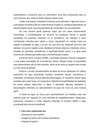 impermeáveis e conduzi-la para um reservatório onde será armazenada para os
mais diversos usos, tanto em áreas urbanas quanto rurais.
         Existe uma grande variedade de técnicas para aproveitar a água de chuva e
a tecnologia envolvida pode ser extremamente simples ou complexa dependendo de
especificidades locais, das particularidades da construção e do uso pretendido.
         De uma maneira geral podemos inferir que em áreas extremamente
urbanizadas e industrializadas as técnicas se complicam devido à grande
quantidade de poluentes presentes no ar atmosférico, nos telhados e pisos
normalmente utilizados para coletar a chuva, requerendo um cuidado maior em
relação à qualidade da água e ao seu uso que deve ser destinado para fins não
potáveis, do que em regiões rurais, afastadas de áreas urbanas e industriais, onde a
emissão de poluentes atmosféricos é significativamente menor e a água pode
inclusive ser utilizada para beber após uma desinfecção simples.
         Conforme Worm e Hattum (2006), a tecnologia utilizada é flexível e adaptável
a uma ampla diversidade de circunstâncias. Sendo utilizada desde as sociedades
mais desenvolvidas até as mais carentes, assim como entre as regiões mais úmidas
ou mais secas do planeta.
         Embora o correto armazenamento de água de chuva represente um valioso
suprimento de água produzindo inúmeros benefícios sociais, econômicos e
ambientais, ele também oferece algumas desvantagens. É importante avaliar essas
questões para poder traçar um comparativo referente às possibilidades de instalação
de outras opções disponíveis. A figura 7 apresenta algumas vantagens e
desvantagens referentes ao aproveitamento de água de chuva de uma maneira
geral.
         A coleta de água de chuva para aproveitamento em múltiplos usos não
potáveis pode ser realizada em uma infinidade de estabelecimentos: residenciais,
comerciais, industriais e rurais. Segundo Machado & Cordeiro (2004) a água
proveniente das chuvas se destinará:


           Para usos residenciais em:
           descarga do vaso sanitário
           lavagem de pisos e de veículos automotores
           irrigação de jardins
 