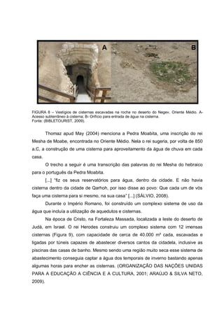 FIGURA 8 – Vestígios de cisternas escavadas na rocha no deserto do Negev, Oriente Médio. A-
Acesso subterrâneo à cisterna; B- Orifício para entrada de água na cisterna.
Fonte: (BIBLETOURIST, 2009).


         Thomaz apud May (2004) menciona a Pedra Moabita, uma inscrição do rei
Mesha de Moabe, encontrada no Oriente Médio. Nela o rei sugeria, por volta de 850
a.C, a construção de uma cisterna para aproveitamento da água de chuva em cada
casa.
         O trecho a seguir é uma transcrição das palavras do rei Mesha do hebraico
para o português da Pedra Moabita.
         [...] “fiz os seus reservatórios para água, dentro da cidade. E não havia
cisterna dentro da cidade de Qarhoh, por isso disse ao povo: Que cada um de vós
faça uma cisterna para si mesmo, na sua casa” [...] (SÁLVIO, 2008).
         Durante o Império Romano, foi construído um complexo sistema de uso da
água que incluía a utilização de aquedutos e cisternas.
         Na época de Cristo, na Fortaleza Massada, localizada a leste do deserto de
Judá, em Israel. O rei Herodes construiu um complexo sistema com 12 imensas
cisternas (Figura 9), com capacidade de cerca de 40.000 m³ cada, escavadas e
ligadas por túneis capazes de abastecer diversos cantos da cidadela, inclusive as
piscinas das casas de banho. Mesmo sendo uma região muito seca esse sistema de
abastecimento conseguia captar a água dos temporais de inverno bastando apenas
algumas horas para encher as cisternas. (ORGANIZAÇÃO DAS NAÇÕES UNIDAS
PARA A EDUCAÇÃO A CIÊNCIA E A CULTURA, 2001; ARAÚJO & SILVA NETO,
2009).
 