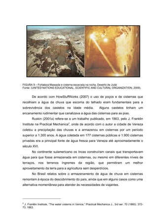 FIGURA 9 – Fortaleza Massada e cisterna escavada na rocha, Deserto de Judá
Fonte: (UNITED NATIONS EDUCATIONAL, SCIENTIFIC AND CULTURAL ORGANIZATION, 2009).


        De acordo com HowStuffWorks (2007) o uso de poços e de cisternas que
recolhiam a água da chuva que escorria do telhado eram fundamentais para a
sobrevivência dos castelos na idade média.                        Alguns castelos tinham um
encanamento rudimentar que canalizava a água das cisternas para as pias.
        Ruskin (2001a) refere-se a um trabalho publicado, em 1863, pelo J. Franklin
Institute na Practical Mechanica5, onde de acordo com o autor a cidade de Veneza
coletou a precipitação das chuvas e a armazenou em cisternas por um período
superior a 1.300 anos. A água coletada em 177 cisternas públicas e 1.900 cisternas
privadas era a principal fonte de água fresca para Veneza até aproximadamente o
século XVI.
        No continente sulamericano os Incas construíram canais que transportavam
água para que fosse armazenada em cisternas, ou mesmo em diferentes níveis de
terraços,    nos    terrenos     íngremes       da    região,    que    permitiram      um     melhor
aproveitamento da terra para a agricultura sem desperdícios.
        No Brasil relatos sobre o armazenamento de água de chuva em cisternas
remontam à época do descobrimento do país, ainda que em alguns casos como uma
alternativa momentânea para atender às necessidades de viajantes.




5
 J. Franklin Institute, “The water cisterns in Venice,” Practical Mechanica J., 3rd ser. 70 (1860): 372-
73, 1863.
 