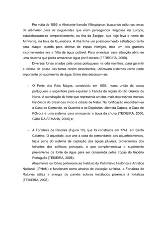 Por volta de 1555, o Almirante francês Villegaignon, buscando asilo nas terras
de além-mar para os huguenotes que eram perseguidos religiosos na Europa,
estabeleceram-se temporariamente, na ilha de Sergipe, que hoje leva o nome do
Almirante, na baia de Guanabara. A ilha tinha um posicionamento estratégico tanto
para ataque quanto para defesa de tropas inimigas, mas um dos grandes
inconvenientes era a falta de água potável. Para amenizar essa situação abriu-se
uma cisterna que podia armazenar água por 6 meses (FERREIRA, 2000).
      Diversos fortes criados pela coroa portuguesa na orla marítima, para garantir
a defesa de posse das terras recém descobertas, utilizavam cisternas como parte
importante do suprimento de água. Entre eles destacam-se:


      O Forte dos Reis Magos, construído em 1598, numa união da coroa
      portuguesa e espanhola para expulsar o francês da região do Rio Grande do
      Norte. A construção do forte que representa um dos mais expressivos marcos
      históricos do Brasil deu início à cidade de Natal. Na fortificação encontram-se
      a Casa de Comando, os Quartéis e os Depósitos, além da Capela, a Casa de
      Pólvora e uma cisterna para armazenar a água da chuva (TEIXEIRA, 2006;
      GUIA DA SEMANA, 2006) e;


      A Fortaleza de Ratones (Figura 10), que foi construída em 1744, em Santa
      Catarina. O aqueduto, que une a casa do comandante aos aquartelamentos,
      fazia parte do sistema de captação das águas pluviais, provenientes dos
      telhados dos edifícios principais, e que complementava o suprimento
      proveniente da fonte de água para ser consumida pelas tropas do Império
      Português (TEIXEIRA, 2008).
      Atualmente os fortes pertencem ao Instituto do Patrimônio Histórico e Artístico
Nacional (IPHAN) e funcionam como atrativo de visitação turística, a Fortaleza de
Ratones utiliza a energia de painéis solares instalados próximos à fortaleza
(TEIXEIRA, 2008).
 