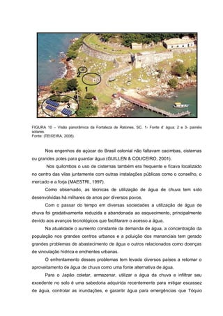 FIGURA 10 – Visão panorâmica da Fortaleza de Ratones, SC. 1- Fonte d‟ água; 2 e 3- painéis
solares.
Fonte: (TEIXEIRA, 2008).


       Nos engenhos de açúcar do Brasil colonial não faltavam cacimbas, cisternas
ou grandes potes para guardar água (GUILLEN & COUCEIRO, 2001).
       Nos quilombos o uso de cisternas também era frequente e ficava localizado
no centro das vilas juntamente com outras instalações públicas como o conselho, o
mercado e a forja (MAESTRI, 1997).
       Como observado, as técnicas de utilização de água de chuva tem sido
desenvolvidas há milhares de anos por diversos povos.
       Com o passar do tempo em diversas sociedades a utilização de água de
chuva foi gradativamente reduzida e abandonada ao esquecimento, principalmente
devido aos avanços tecnológicos que facilitaram o acesso a água.
       Na atualidade o aumento constante da demanda de água, a concentração da
população nos grandes centros urbanos e a poluição dos mananciais tem gerado
grandes problemas de abastecimento de água e outros relacionados como doenças
de vinculação hídrica e enchentes urbanas.
       O enfrentamento desses problemas tem levado diversos países a retomar o
aproveitamento de água de chuva como uma fonte alternativa de água.
       Para o Japão coletar, armazenar, utilizar a água da chuva e infiltrar seu
excedente no solo é uma sabedoria adquirida recentemente para mitigar escassez
de água, controlar as inundações, e garantir água para emergências que Tóquio
 