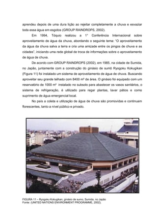 aprendeu depois de uma dura lição ao rejeitar completamente a chuva e esvaziar
toda essa água em esgotos (GROUP RAINDROPS, 2002).
       Em    1994,    Tóquio    realizou   a     1°   Conferência   Internacional   sobre
aproveitamento de água da chuva, abordando o seguinte tema: “O aproveitamento
da água da chuva salva a terra e cria uma amizade entre os pingos de chuva e as
cidades”, iniciando uma rede global de troca de informações sobre o aproveitamento
de água de chuva.
       De acordo com GROUP RAINDROPS (2002), em 1985, na cidade de Sumida,
no Japão, juntamente com a construção do ginásio de sumô Ryogoku Kokugikan
(Figura 11) foi instalado um sistema de aproveitamento de água de chuva. Buscando
aproveitar seu grande telhado com 8400 m² de área. O ginásio foi equipado com um
reservatório de 1000 m³ instalado no subsolo para abastecer os vasos sanitários, o
sistema de refrigeração, é utilizado para regar plantas, lavar pátios e como
suprimento de água emergencial local.
       No país a coleta e utilização de água de chuva são promovidas e continuam
florescentes, tanto a nível público e privado.




FIGURA 11 – Ryogoku Kokugikan, ginásio de sumo, Sumida, no Japão
Fonte: (UNITED NATIONS ENVIRONMENT PROGRAMME, 2002).
 