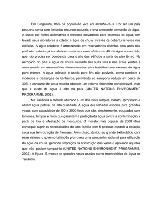 Em Singapura, 86% da população vive em arranha-céus. Por ser um país
pequeno conta com limitados recursos naturais e uma crescente demanda de água.
A busca por fontes alternativas e métodos inovadores para obtenção de água, tem
levado seus moradores a coletar a água de chuva através de coberturas leves nos
edifícios. A água coletada é armazenada em reservatórios distintos para usos não
potáveis, estudos já constataram uma economia efetiva de 4% de água consumida,
que não precisa ser bombeada para o alto dos edifícios a partir do piso térreo. No
aeroporto do país a água de chuva coletada nas suas vias e nas áreas verdes é
armazenada em reservatórios dimensionados para trabalhar com excesso de água
para reserva. A água coletada é usada para fins não potáveis, como combate a
incêndios e descargas de banheiros, permitindo ao aeroporto reduzir em cerca de
30% o consumo de água tratada obtendo um retorno financeiro considerável, visto
que o custo da água é alto no país (UNITED NATIONS ENVIRONMENT
PROGRAMME, 2002).
      Na Tailândia o método utilizado é um dos mais simples, barato, apropriado e
obtém água potável de alta qualidade. A água dos telhados escorre para grandes
vasos, com capacidade de 100 a 3000 litros que são, simplesmente, equipados com
torneiras, tampas e ralos que garantem a proteção da água contra a contaminação a
partir de lixo e infestação de mosquitos. O modelo mais popular de 2000 litros
consegue suprir as necessidades de uma família com 6 pessoas durante a estação
seca que tem duração de 6 meses. Além disso, devido ao grande êxito obtido com
esse sistema o governo tailandês promoveu uma campanha nacional para utilização
da água da chuva, gerando empregos na construção dos vasos e apoiando aqueles
que não podem comprá-lo (UNITED NATIONS ENVIRONMENT PROGRAMME,
2002). A figura 12 mostra os grandes vasos usados como reservatórios de água na
Tailândia.
 