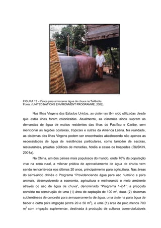 FIGURA 12 – Vasos para armazenar água de chuva na Tailândia
Fonte: (UNITED NATIONS ENVIRONMENT PROGRAMME, 2002).


      Nas Ilhas Virgens dos Estados Unidos, as cisternas têm sido utilizadas desde
que estas ilhas foram colonizadas. Atualmente, as cisternas ainda suprem as
demandas de água de muitos residentes das ilhas do Pacífico e Caribe, sem
mencionar as regiões costeiras, tropicais e outras da América Latina. Na realidade,
as cisternas das Ilhas Virgens podem ser encontradas abastecendo não apenas as
necessidades de água de residências particulares, como também de escolas,
restaurantes, projetos públicos de moradias, hotéis e casas de hóspedes (RUSKIN,
2001a).
      Na China, um dos países mais populosos do mundo, onde 70% da população
vive na zona rural, a milenar prática de aproveitamento de água de chuva vem
sendo reincentivada nos últimos 20 anos, principalmente para agricultura. Nas áreas
do semi-árido chinês o Programa “Providenciando água para uso humano e para
animais, desenvolvendo a economia, agricultura e melhorando o meio ambiente
através do uso de água de chuva”, denominado “Programa 1-2-1”: a proposta
consiste na construção de uma (1) área de captação de 100 m2, duas (2) cisternas
subterrâneas de concreto para armazenamento de água, uma cisterna para água de
beber e outra para irrigação (entre 20 e 50 m3), e uma (1) área de pelo menos 700
m2 com irrigação suplementar, destinada à produção de culturas comercializáveis
 