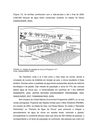 (Figura 13). As famílias contribuíram com a mão-de-obra e até o final de 2004,
2.500.000 tanques de água foram construídos somente no estado de Gansu
(GNADLINGER, 2004).




FIGURA 13 – Modelo de captação de chuva no Programa 1-2-1
Fonte: (GNADLINGER, 2004).


       Na Tasmânia, onde o ar é tido como o mais limpo do mundo, devido à
circulação de nuvens da Antártida em direção ao país, a chuva resultante é limpa
também. Dúvidas sobre a qualidade da água foram esclarecidas através da melhoria
tecnológica e de gestão, hoje metade da população e cerca de 77% das crianças
bebem água de chuva que          é comercializada em caixinhas de 1 litro (GROUP
RAINDROPS, 2002; UNITED NATIONS ENVIRONMENT PROGRAMME, 2004;
GNADLINGER, 2007; TASMANIAN RAIN, 2009).
       Sob iniciativa da United Nations Environment Programme (UNEP), ou na sua
versão portuguesa, Programa das Nações Unidas para o Meio Ambiente (PNUMA),
em outubro de 2004, na cidade de Haia, nos Países Baixos, foi criada a “Rainwater
Partnership” ou “Parceria da Água de Chuva” para promover e integrar o
aproveitamento de água de chuva em escalas locais, nacionais e globais,
principalmente no continente africano dado que cerca de 300 milhões de pessoas, o
correspondente a um terço da população do continente, são pessoas que vivem em
 