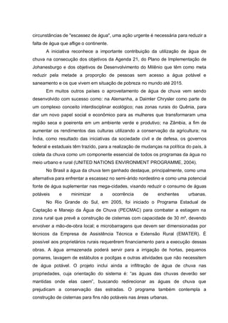 circunstâncias de "escassez de água", uma ação urgente é necessária para reduzir a
falta de água que aflige o continente.
      A iniciativa reconhece a importante contribuição da utilização de água de
chuva na consecução dos objetivos da Agenda 21, do Plano de Implementação de
Johanesburgo e dos objetivos de Desenvolvimento do Milênio que têm como meta
reduzir pela metade a proporção de pessoas sem acesso a água potável e
saneamento e os que vivem em situação de pobreza no mundo até 2015.
      Em muitos outros países o aproveitamento de água de chuva vem sendo
desenvolvido com sucesso como: na Alemanha, a Daimler Chrysler como parte de
um complexo conceito interdisciplinar ecológico; nas zonas rurais do Quênia, para
dar um novo papel social e econômico para as mulheres que transformaram uma
região seca e poeirenta em um ambiente verde e produtivo; na Zâmbia, a fim de
aumentar os rendimentos das culturas utilizando a conservação da agricultura; na
Índia, como resultado das iniciativas da sociedade civil e de defesa, os governos
federal e estaduais têm trazido, para a realização de mudanças na política do país, à
coleta da chuva como um componente essencial de todos os programas da água no
meio urbano e rural (UNITED NATIONS ENVIRONMENT PROGRAMME, 2004).
      No Brasil a água da chuva tem ganhado destaque, principalmente, como uma
alternativa para enfrentar a escassez no semi-árido nordestino e como uma potencial
fonte de água suplementar nas mega-cidades, visando reduzir o consumo de águas
potáveis     e     minimizar      a      ocorrência   de     enchentes      urbanas.
      No Rio Grande do Sul, em 2005, foi iniciado o Programa Estadual de
Captação e Manejo da Água de Chuva (PECMAC) para combater a estiagem na
zona rural que prevê a construção de cisternas com capacidade de 30 m³, devendo
envolver a mão-de-obra local; e microbarragens que devem ser dimensionadas por
técnicos da Empresa de Assistência Técnica e Extensão Rural (EMATER). É
possível aos proprietários rurais requerêrem financiamento para a execução dessas
obras. A água armazenada poderá servir para a irrigação de hortas, pequenos
pomares, lavagem de estábulos e pocilgas e outras atividades que não necessitem
de água potável. O projeto inclui ainda a infiltração de água de chuva nas
propriedades, cuja orientação do sistema é: “as águas das chuvas deverão ser
mantidas onde elas caem”, buscando redirecionar as águas de chuva que
prejudicam a conservação das estradas. O programa também contempla a
construção de cisternas para fins não potáveis nas áreas urbanas.
 