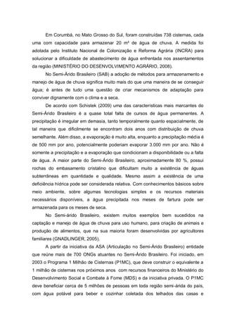 Em Corumbá, no Mato Grosso do Sul, foram construídas 738 cisternas, cada
uma com capacidade para armazenar 20 m³ de água de chuva. A medida foi
adotada pelo Instituto Nacional de Colonização e Reforma Agrária (INCRA) para
solucionar a dificuldade de abastecimento de água enfrentada nos assentamentos
da região (MINISTÉRIO DO DESENVOLVIMENTO AGRÁRIO, 2008).
      No Semi-Árido Brasileiro (SAB) a adoção de métodos para armazenamento e
manejo de água de chuva significa muito mais do que uma maneira de se conseguir
água; é antes de tudo uma questão de criar mecanismos de adaptação para
conviver dignamente com o clima e a seca.
      De acordo com Schistek (2009) uma das características mais marcantes do
Semi-Árido Brasileiro é a quase total falta de cursos de água permanentes. A
precipitação é irregular em demasia, tanto temporalmente quanto espacialmente, de
tal maneira que dificilmente se encontram dois anos com distribuição de chuva
semelhante. Além disso, a evaporação é muito alta, enquanto a precipitação média é
de 500 mm por ano, potencialmente poderiam evaporar 3.000 mm por ano. Não é
somente a precipitação e a evaporação que condicionam a disponibilidade ou a falta
de água. A maior parte do Semi-Árido Brasileiro, aproximadamente 80 %, possui
rochas do embasamento cristalino que dificultam muito a existência de águas
subterrâneas em quantidade e qualidade. Mesmo assim a existência de uma
deficiência hídrica pode ser considerada relativa. Com conhecimentos básicos sobre
meio ambiente, sobre algumas tecnologias simples e os recursos materiais
necessários disponíveis, a água precipitada nos meses de fartura pode ser
armazenada para os meses de seca.
      No Semi-árido Brasileiro, existem muitos exemplos bem sucedidos na
captação e manejo de água de chuva para uso humano, para criação de animais e
produção de alimentos, que na sua maioria foram desenvolvidas por agricultores
familiares (GNADLINGER, 2005).
      A partir da iniciativa da ASA (Articulação no Semi-Árido Brasileiro) entidade
que reúne mais de 700 ONGs atuantes no Semi-Árido Brasileiro. Foi iniciado, em
2003 o Programa 1 Milhão de Cisternas (P1MC), que deve construir o equivalente a
1 milhão de cisternas nos próximos anos com recursos financeiros do Ministério do
Desenvolvimento Social e Combate à Fome (MDS) e da iniciativa privada. O P1MC
deve beneficiar cerca de 5 milhões de pessoas em toda região semi-árida do país,
com água potável para beber e cozinhar coletada dos telhados das casas e
 