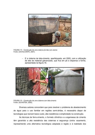 FIGURA 15 – Construção de uma cisterna de tela com arame
Fonte: (CAVALCANTE, 2007).



              E a cisterna de tela-cimento, aperfeiçoada, em 2005, com a utilização
              de tela de material galvanizado, que fica em pé e dispensa a forma,
              apresentada na figura 16.




FIGURA 16 – Construção de uma cisterna com tela-cimento
Fonte: (SCHISTEK, 2005).


       Diversos autores concordam que para resolver o problema de abastecimento
de água para o uso familiar em regiões semi-áridas, é necessário dispor de
tecnologias que reúnam baixo custo, alta resistência e simplicidade na construção.
       As técnicas de ferro-cimento, o formato cilíndrico e a argamassa de cimento
têm garantido a alta resistência das cisternas e segurança contra vazamento,
representando uma alternativa tecnológica adaptada à região e à realidade dos
 