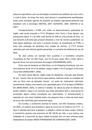 pequenos agricultores, pois sua tecnologia é acessível aos pedreiros do meio rural e
o custo é baixo. Ao longo dos anos, essa técnica é constantemente aperfeiçoada,
tendo como principais agentes do processo os próprios agricultores-pedreiros que
trabalham com a tecnologia (MATIAS, 2001; SCHISTEK, 2005; SANTOS et al,
2007).
         Complementando o P1MC com vistas ao desenvolvimento sustentável da
região, está sendo proposto o P1+2 (Programa Uma Terra e Duas Águas) cujo
pressuposto básico é o de dotar cada família do SAB de uma parcela de terra: (1)
com tamanho suficiente para produzir alimentos e viver de maneira sustentável; (2)
duas águas significam uma para o consumo humano, já considerada no P1MC, e
outra para produção de alimentos e/ou criação de animais. O P1+2 fornece
subsídios para uma reforma agrária apropriada, e o aumento da eficiência do uso da
água.
         Na área urbana um exemplo bem sucedido é a lavanderia industrial
“Lavanderia da Paz” em São Paulo, que há 30 anos capta, filtra e então utiliza a
água de chuva nos seus processos de lavagem (SICKERMANN, 2003).
         Outro caso de destaque em São Paulo, é o do Shopping Aricanduva, que com
uma cobertura de 62 mil m² de telhado, chega a captar 7 mil m³ de água, numa única
chuva forte (SINDICONET, 2009).
         No bairro Santa Mônica, região Leste de Uberlândia, motivado pela filosofia
de que: “quanto mais se economizar água potável, melhores serão as condições de
vida na Terra para as gerações futuras”, um posto de combustível reformado
recentemente instalou uma cisterna com capacidade para 10 m³ de água (CORREIO
DE UBERLÂNDIA, 2009). O sistema é simples. As calhas ao redor do telhado dos
postos coletam a água e um condutor que antes descartava para a rede pluvial foi
aumentado alguns metros conectando aos reservatórios. O armazenamento é
realizado em uma caixa instalada sobre uma pequena torre, e cerca de duas horas
de chuva são suficientes para transbordar água.
         Em Curitiba, o condomínio Quintas do Cabral, com 400 moradores instalou,
em 2002, um sistema que armazena a água de chuva em um cisterna com 9 m³. A
água é utilizada para lavar a garagem, a calçada e molhar as áreas verdes. Embora
o condomínio garanta uma economia de R$ 100,00 por mês, o que motivou sua
instalação foi a economia de água tratada encarada com um bem precioso pelos
idealizadores do projeto (REDE PARANAENSE DE COMUNICAÇÃO, 2009).
 
