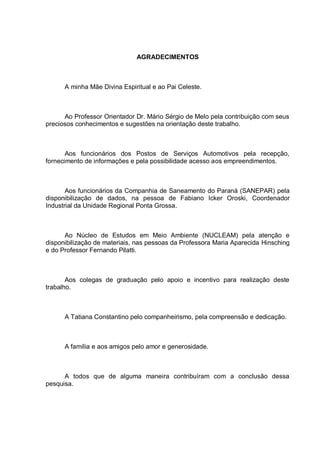 AGRADECIMENTOS



      A minha Mãe Divina Espiritual e ao Pai Celeste.



      Ao Professor Orientador Dr. Mário Sérgio de Melo pela contribuição com seus
preciosos conhecimentos e sugestões na orientação deste trabalho.



       Aos funcionários dos Postos de Serviços Automotivos pela recepção,
fornecimento de informações e pela possibilidade acesso aos empreendimentos.



       Aos funcionários da Companhia de Saneamento do Paraná (SANEPAR) pela
disponibilização de dados, na pessoa de Fabiano Icker Oroski, Coordenador
Industrial da Unidade Regional Ponta Grossa.



      Ao Núcleo de Estudos em Meio Ambiente (NUCLEAM) pela atenção e
disponibilização de materiais, nas pessoas da Professora Maria Aparecida Hinsching
e do Professor Fernando Pilatti.



       Aos colegas de graduação pelo apoio e incentivo para realização deste
trabalho.



      A Tatiana Constantino pelo companheirismo, pela compreensão e dedicação.



      A família e aos amigos pelo amor e generosidade.



      A todos que de alguma maneira contribuíram com a conclusão dessa
pesquisa.
 