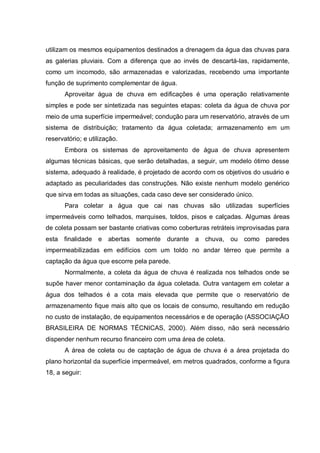 utilizam os mesmos equipamentos destinados a drenagem da água das chuvas para
as galerias pluviais. Com a diferença que ao invés de descartá-las, rapidamente,
como um incomodo, são armazenadas e valorizadas, recebendo uma importante
função de suprimento complementar de água.
       Aproveitar água de chuva em edificações é uma operação relativamente
simples e pode ser sintetizada nas seguintes etapas: coleta da água de chuva por
meio de uma superfície impermeável; condução para um reservatório, através de um
sistema de distribuição; tratamento da água coletada; armazenamento em um
reservatório; e utilização.
       Embora os sistemas de aproveitamento de água de chuva apresentem
algumas técnicas básicas, que serão detalhadas, a seguir, um modelo ótimo desse
sistema, adequado à realidade, é projetado de acordo com os objetivos do usuário e
adaptado as peculiaridades das construções. Não existe nenhum modelo genérico
que sirva em todas as situações, cada caso deve ser considerado único.
       Para coletar a água que cai nas chuvas são utilizadas superfícies
impermeáveis como telhados, marquises, toldos, pisos e calçadas. Algumas áreas
de coleta possam ser bastante criativas como coberturas retráteis improvisadas para
esta finalidade e abertas somente durante a chuva, ou como paredes
impermeabilizadas em edifícios com um toldo no andar térreo que permite a
captação da água que escorre pela parede.
       Normalmente, a coleta da água de chuva é realizada nos telhados onde se
supõe haver menor contaminação da água coletada. Outra vantagem em coletar a
água dos telhados é a cota mais elevada que permite que o reservatório de
armazenamento fique mais alto que os locais de consumo, resultando em redução
no custo de instalação, de equipamentos necessários e de operação (ASSOCIAÇÃO
BRASILEIRA DE NORMAS TÉCNICAS, 2000). Além disso, não será necessário
dispender nenhum recurso financeiro com uma área de coleta.
       A área de coleta ou de captação de água de chuva é a área projetada do
plano horizontal da superfície impermeável, em metros quadrados, conforme a figura
18, a seguir:
 