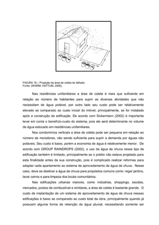 FIGURA 18 – Projeção da área de coleta do telhado
Fonte: (WORM; HATTUM, 2006).


       Nas residências unifamiliares a área de coleta é mais que suficiente em
relação ao número de habitantes para suprir as diversas atividades que não
necessitam de água potável, por outro lado seu custo pode ser relativamente
elevado se comparado ao custo inicial do imóvel, principalmente, se for instalado
após a construção da edificação. De acordo com Sickermann (2002) é importante
levar em conta o benefício-custo do sistema, pois ele será determinante no volume
de água estocado em residências unifamiliares.
       Nos condomínios verticais a área de coleta pode ser pequena em relação ao
número de moradores, não sendo suficiente para suprir a demanda por águas não
potáveis. Seu custo é baixo, porém a economia de água é relativamente menor. De
acordo com GROUP RAINDROPS (2002), o uso da água de chuva nesse tipo de
edificação também é limitado, principalmente se o prédio não estava projetado para
esta finalidade antes da sua construção, pois é complicado realizar reformas para
adaptar cada apartamento ao sistema de aproveitamento de água de chuva. Nesse
caso, deve se destinar a água de chuva para propósitos comuns como: regar jardins,
lavar carros e para limpeza dos locais comunitários.
       Nas edificações urbanas maiores, como indústrias, shoppings, escolas,
mercados, postos de combustível e similares, a área de coleta é bastante grande. O
custo de implantação de um sistema de aproveitamento de água de chuva nessas
edificações é baixo se comparado ao custo total da obra, principalmente quando já
possuem alguma forma de retenção de água pluvial, necessitando somente ser
 