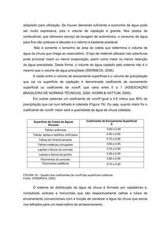 adaptado para utilização. Se houver demanda suficiente a economia de água pode
ser muito expressiva, pois o volume de captação é grande. Nos postos de
combustível, que oferecem serviço de lavagem de automóveis, o consumo de água
para fins não potáveis é elevado e o retorno é bastante aceitável.
        Não é somente o tamanho da área de coleta que determina o volume de
água da chuva que chega ao reservatório. O tipo de material utilizado nas coberturas
pode provocar maior ou menor evaporação, assim como maior ou menor retenção
da água precipitada. Desta forma, o volume de água captado pelo sistema não é o
mesmo que o volume de água precipitado (WERNECK, 2006).
       A razão entre o volume de escoamento superficial e o volume de precipitação
que cai na superfície de captação é denominada coeficiente de escoamento
superficial ou coeficiente de runoff, que varia entre 0 a 1 (ASSOCIAÇÃO
BRASILEIRA DE NORMAS TÉCNICAS, 2000; WORM & HATTUM, 2006).
       Em outras palavras um coeficiente de runoff igual a 0.8 indica que 80% da
precipitação que cai num telhado é coletada (Figura 19). Ou seja, quanto maior for o
coeficiente de runoff, maior será a quantidade de água de chuva coletada.


        Superfície de Coleta de Águas             Coeficiente de Escoamento Superficial
                   Pluviais                                         C

                 Telhas cerâmicas                                 0,80 a 0,90

       Telhas, lajotas e ladrilhos vitrificados                   0,90 a 0,95

            Telhas de cimento-amianto                             0,70 a 0,85

           Telhas metálicas corrugadas                            0,80 a 0,95

           Lajotas e blocos de concreto                           0,70 a 0,80

            Lajotas e blocos de granito                           0,90 a 0,95

             Pavimentos de concreto                               0,80 a 0,95
              Pavimentos asfálticos                               0,70 a 0,90


FIGURA 19 – Quadro dos coeficientes de runoff das superfícies coletoras
Fonte: (FENDRICH, 2002).


       O sistema de distribuição da água de chuva é formado por captadores e,
condutores verticais e horizontais que são respectivamente calhas e tubos de
encanamento convencionais com a função de canalizar a água de chuva que escoa
nos telhados para um reservatório de armazenamento.
 