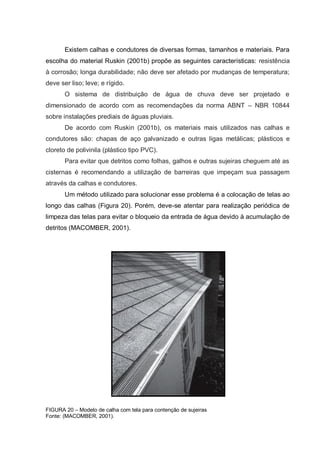 Existem calhas e condutores de diversas formas, tamanhos e materiais. Para
escolha do material Ruskin (2001b) propõe as seguintes características: resistência
à corrosão; longa durabilidade; não deve ser afetado por mudanças de temperatura;
deve ser liso; leve; e rígido.
       O sistema de distribuição de água de chuva deve ser projetado e
dimensionado de acordo com as recomendações da norma ABNT – NBR 10844
sobre instalações prediais de águas pluviais.
       De acordo com Ruskin (2001b), os materiais mais utilizados nas calhas e
condutores são: chapas de aço galvanizado e outras ligas metálicas; plásticos e
cloreto de polivinila (plástico tipo PVC).
       Para evitar que detritos como folhas, galhos e outras sujeiras cheguem até as
cisternas é recomendando a utilização de barreiras que impeçam sua passagem
através da calhas e condutores.
       Um método utilizado para solucionar esse problema é a colocação de telas ao
longo das calhas (Figura 20). Porém, deve-se atentar para realização periódica de
limpeza das telas para evitar o bloqueio da entrada de água devido à acumulação de
detritos (MACOMBER, 2001).




FIGURA 20 – Modelo de calha com tela para contenção de sujeiras
Fonte: (MACOMBER, 2001).
 