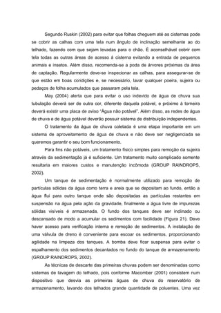 Segundo Ruskin (2002) para evitar que folhas cheguem até as cisternas pode
se cobrir as calhas com uma tela num ângulo de inclinação semelhante ao do
telhado, fazendo com que sejam levadas para o chão. É aconselhável cobrir com
tela todas as outras áreas de acesso à cisterna evitando a entrada de pequenos
animais e insetos. Além disso, recomenda-se a poda de árvores próximas da área
de captação. Regularmente deve-se inspecionar as calhas, para assegurar-se de
que estão em boas condições e, se necessário, lavar qualquer poeira, sujeira ou
pedaços de folha acumulados que passaram pela tela.
         May (2004) alerta que para evitar o uso indevido de água de chuva sua
tubulação deverá ser de outra cor, diferente daquela potável, e próximo à torneira
deverá existir uma placa de aviso “Água não potável”. Além disso, as redes de água
de chuva e de água potável deverão possuir sistema de distribuição independentes.
         O tratamento da água de chuva coletada é uma etapa importante em um
sistema de aproveitamento de água de chuva e não deve ser negligenciada se
queremos garantir o seu bom funcionamento.
         Para fins não potáveis, um tratamento físico simples para remoção da sujeira
através da sedimentação já é suficiente. Um tratamento muito complicado somente
resultaria em maiores custos e manutenção incômoda (GROUP RAINDROPS,
2002).
         Um tanque de sedimentação é normalmente utilizado para remoção de
partículas sólidas da água como terra e areia que se depositam ao fundo, então a
água flui para outro tanque onde são depositadas as partículas restantes em
suspensão na água pela ação da gravidade, finalmente a água livre de impurezas
sólidas visíveis é armazenada. O fundo dos tanques deve ser inclinado ou
descansado de modo a acumular os sedimentos com facilidade (Figura 21). Deve
haver acesso para verificação interna e remoção de sedimentos. A instalação de
uma válvula de dreno é conveniente para escoar os sedimentos, proporcionando
agilidade na limpeza dos tanques. A bomba deve ficar suspensa para evitar o
espalhamento dos sedimentos decantados no fundo do tanque de armazenamento
(GROUP RAINDROPS, 2002).
         As técnicas de descarte das primeiras chuvas podem ser denominadas como
sistemas de lavagem do telhado, pois conforme Macomber (2001) consistem num
dispositivo que desvia as primeiras águas de chuva do reservatório de
armazenamento, lavando dos telhados grande quantidade de poluentes. Uma vez
 