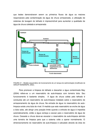 que testes demonstraram serem os primeiros fluxos de água os maiores
responsáveis pela contaminação da água de chuva armazenada, a utilização de
sistemas de lavagem do telhado é imprescindível para aumentar a qualidade da
água de chuva coletada e armazenada




FIGURA 21 – Modelo esquemático de funcionamento de um tanque de sedimentação (modificado de
GROUP RAINDROPS, 2002).


       Para promover a limpeza do telhado e descartar a água contaminada May
(2004) refere-se a um reservatório de auto-limpeza com torneira bóia. Seu
funcionamento é bastante simples.          A água de chuva coleta pelo telhado é
conduzida até um reservatório de auto-limpeza instalado sobre o reservatório de
armazenamento da água de chuva. Na entrada de água no reservatório de auto-
limpeza existe uma bóia de nível. À medida que este reservatório se enche de água
a bóia sobe, até atingir uma posição limite quando a entrada de água é impedida
automaticamente, então a água começa a escoar para o reservatório de água de
chuva. Cessada a chuva deve-se esvaziar o reservatório de auto-limpeza abrindo
uma torneira de limpeza para que o sistema volte a operar normalmente. O
dimensionamento do reservatório de auto-limpeza é calculado através da área do
 