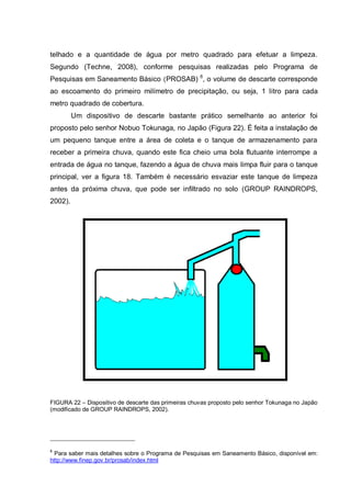 telhado e a quantidade de água por metro quadrado para efetuar a limpeza.
Segundo (Techne, 2008), conforme pesquisas realizadas pelo Programa de
Pesquisas em Saneamento Básico (PROSAB) 6, o volume de descarte corresponde
ao escoamento do primeiro milímetro de precipitação, ou seja, 1 litro para cada
metro quadrado de cobertura.
         Um dispositivo de descarte bastante prático semelhante ao anterior foi
proposto pelo senhor Nobuo Tokunaga, no Japão (Figura 22). É feita a instalação de
um pequeno tanque entre a área de coleta e o tanque de armazenamento para
receber a primeira chuva, quando este fica cheio uma bola flutuante interrompe a
entrada de água no tanque, fazendo a água de chuva mais limpa fluir para o tanque
principal, ver a figura 18. Também é necessário esvaziar este tanque de limpeza
antes da próxima chuva, que pode ser infiltrado no solo (GROUP RAINDROPS,
2002).




FIGURA 22 – Dispositivo de descarte das primeiras chuvas proposto pelo senhor Tokunaga no Japão
(modificado de GROUP RAINDROPS, 2002).




6
  Para saber mais detalhes sobre o Programa de Pesquisas em Saneamento Básico, disponível em:
http://www.finep.gov.br/prosab/index.html
 