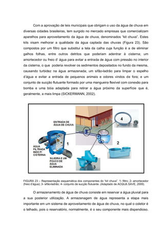 Com a aprovação de leis municipais que obrigam o uso da água de chuva em
diversas cidades brasileiras, tem surgido no mercado empresas que comercializam
aparelhos para aproveitamento da água de chuva, denominados “kit chuva”. Estes
kits visam melhorar a qualidade da água captada das chuvas (Figura 23). São
compostos por um filtro que substitui a tela da calha cuja função é a de eliminar
galhos folhas, entre outros detritos que poderiam adentrar à cisterna; um
amortecedor ou freio d‟ água para evitar a entrada de água com pressão no interior
da cisterna, o que poderia revolver os sedimentos depositados no fundo da mesma,
causando turbidez na água armazenada; um sifão-ladrão para limpar o espelho
d‟água e evitar a entrada de pequenos animais e odores vindos de fora; e um
conjunto de sucção flutuante formado por uma mangueira flexível com conexão para
bomba e uma bóia adaptada para retirar a água próximo da superfície que é,
geralmente, a mais limpa (SICKERMANN, 2002).




FIGURA 23 – Representação esquemática dos componentes do “kit chuva”. 1- filtro; 2- amortecedor
(freio d‟água); 3- sifão-ladrão; 4- conjunto de sucção flutuante. (Adaptado de ACQUA SAVE, 2009).


       O armazenamento de água de chuva consiste em reservar a água pluvial para
a sua posterior utilização. A armazenagem de água representa a etapa mais
importante em um sistema de aproveitamento de água de chuva, no qual o coletor é
o telhado, pois o reservatório, normalmente, é o seu componente mais dispendioso.
 