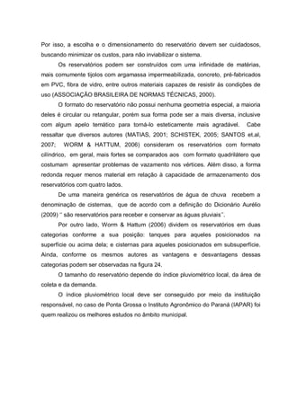 Por isso, a escolha e o dimensionamento do reservatório devem ser cuidadosos,
buscando minimizar os custos, para não inviabilizar o sistema.
        Os reservatórios podem ser construídos com uma infinidade de matérias,
mais comumente tijolos com argamassa impermeabilizada, concreto, pré-fabricados
em PVC, fibra de vidro, entre outros materiais capazes de resistir às condições de
uso (ASSOCIAÇÃO BRASILEIRA DE NORMAS TÉCNICAS, 2000).
        O formato do reservatório não possui nenhuma geometria especial, a maioria
deles é circular ou retangular, porém sua forma pode ser a mais diversa, inclusive
com algum apelo temático para torná-lo esteticamente mais agradável.         Cabe
ressaltar que diversos autores (MATIAS, 2001; SCHISTEK, 2005; SANTOS et.al,
2007;     WORM & HATTUM, 2006) consideram os reservatórios com formato
cilíndrico, em geral, mais fortes se comparados aos com formato quadrilátero que
costumam apresentar problemas de vazamento nos vértices. Além disso, a forma
redonda requer menos material em relação à capacidade de armazenamento dos
reservatórios com quatro lados.
        De uma maneira genérica os reservatórios de água de chuva recebem a
denominação de cisternas, que de acordo com a definição do Dicionário Aurélio
(2009) „„ são reservatórios para receber e conservar as águas pluviais‟‟.
        Por outro lado, Worm & Hattum (2006) dividem os reservatórios em duas
categorias conforme a sua posição: tanques para aqueles posicionados na
superfície ou acima dela; e cisternas para aqueles posicionados em subsuperfície.
Ainda, conforme os mesmos autores as vantagens e desvantagens dessas
categorias podem ser observadas na figura 24.
        O tamanho do reservatório depende do índice pluviométrico local, da área de
coleta e da demanda.
        O índice pluviométrico local deve ser conseguido por meio da instituição
responsável, no caso de Ponta Grossa o Instituto Agronômico do Paraná (IAPAR) foi
quem realizou os melhores estudos no âmbito municipal.
 