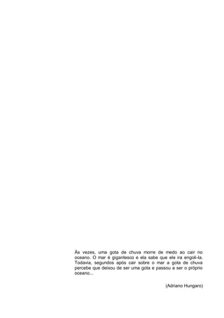 Às vezes, uma gota de chuva morre de medo ao cair no
oceano. O mar é gigantesco e ela sabe que ele ira engoli-la.
Todavia, segundos após cair sobre o mar a gota de chuva
percebe que deixou de ser uma gota e passou a ser o próprio
oceano...

                                          (Adriano Hungaro)
 