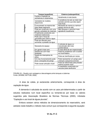 Tanque (superfície)           Cisterna (subsuperfície)
                            Facilita a inspeção de
                                                            Geralmente é mais barato
                            rachaduras e vazamentos
                                                            A existência de solo ao redor das
                            Variedade de modelos
                                                            paredes permite que elas sejam
                            disponíveis
                                                            mais finas
             Vantagens
                            É encontrado na maioria das     Necessita de menos ou nenhum
                            lojas desse segmento            espaço acima do solo
                            Pode ser construído com uma     Não bloqueia o caminho/ mais
                            grande variedade de materiais   agradável visualmente
                            É facilmente construído com
                            materiais tradicionais
                            Pode usar a força da
                            gravidade para retirar a água
                            Pode ser elevado para
                            aumentar a pressão da água
                                                            A retirada de água e a
                            Necessita de espaço             manutenção são mais
                                                            problemáticas
                            Em geral é mais caro            É mais difícil de ser inspecionada
             Desvantagens




                            Danifica-se com mais            Pode ter problemas com a subida
                            facilidade                      do nível freático
                            Sujeito às intempéries do
                                                            Pode ser danificada por raízes
                            clima
                            Um mau funcionamento pode       Pode representar um perigo para
                            levar a situações de perigo     crianças e pequenos animais
                                                            Pode ser deformada pela pressão
                            Pode causar poluição visual
                                                            externa quando vazia
                                                            A trepidação ocasionada por
                                                            veículos pode danificá-la


FIGURA 24 – Quadro com vantagens e desvantagens entre tanques e cisternas
Fonte: (WORM; HATTUM, 2006).



       A área de coleta, já esclarecida anteriormente, corresponde à área de
captação de água.

       A demanda é calculada de acordo com os usos pré-determinados a partir de
estudos realizados num local específico ou tomando-se por base os valores
sugeridos pela Associação Brasileira de Normas Técnicas (2000), intitulada
“Captação e uso local de águas pluviais”.
       Embora existam vários métodos de dimensionamento do reservatório, será
adotado neste trabalho o método mais comum que corresponde à seguinte equação:



                                            V= Ac. P. C
 