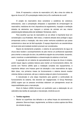 Onde, V representa o volume do reservatório (m³), Ac a área de coleta de
água de chuva (m²), P a precipitação média (mm) e C o coeficiente de runoff.


      O projeto do reservatório deve considerar a existência de cobertura;
extravasores, caso a precipitação ultrapasse a capacidade de armazenagem do
reservatório; medidores de nível; dispositivos de esgotamento, inspeção e ventilação
dotados de elementos que impeçam a entrada de animais em seu interior
(ASSOCIAÇÃO BRASILEIRA DE NORMAS TÉCNICAS, 2007).
      Para escolher que tipo de reservatório se vai utilizar é importante levar em
consideração a sua finalidade. Além disso, o material utilizado deve proteger a água
armazenada contra a insolação, não deve conter nenhuma substância que possa
contaminá-la e deve ser de fácil aquisição. O espaço disponível e as características
do local onde será instalado também precisam ser considerados.
      Depois de devidamente projetado, o sistema de aproveitamento de água de
chuva deve receber o acompanhamento de pelo menos um profissional capacitado
para orientar a execução da obra, de preferência alguém da comunidade, buscando,
assim, incentivar a sustentabilidade e a disseminação do sistema a nível local.
      A operação de um sistema de aproveitamento de água de chuva é simples,
porém requer alguns cuidados básicos para manter um funcionamento efetivo. De
acordo com Téchne (2009) após a instalação completa dos equipamentos, é
importante efetuar uma limpeza geral da tubulação e dos reservatórios de água.
Além disso, nos primeiros meses de funcionamento o sistema deverá receber
vistorias diárias e semanais, até que o sistema esteja em pleno funcionamento.
      A manutenção é uma etapa importante para garantir a continuidade de
funcionamento do sistema, não devendo ser negligenciada. O Group Raindrops
(2002) sugere que as pessoas envolvidas elaborem um planejamento anual de
responsabilidades para a manutenção.
      Worm & Hattum (2006) fornecem um parâmetro para a elaboração de um
calendário das tarefas de operação e manutenção, dividindo-as em:


      Tarefas regulares
      Manter as superfícies dos telhados e as calhas limpas de excrementos de
      pássaros. Deve-se limpar, regularmente, as folhas e outras sujeiras dos filtros
      de entrada da água.
 