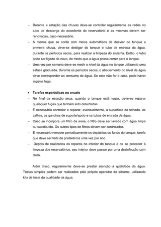 Durante a estação das chuvas deve-se controlar regularmente as redes no
      tubo de descarga do excedente do reservatório e as mesmas devem ser
      renovadas, caso necessário.
      A menos que se conte com meios automáticos de desviar do tanque a
      primeira chuva, deve-se desligar do tanque o tubo de entrada da água,
      durante os períodos secos, para realizar a limpeza do sistema. Então, o tubo
      pode ser ligado de novo, de modo que a água possa correr para o tanque.
      Uma vez por semana deve-se medir o nível da água no tanque utilizando uma
      estaca graduada. Durante os períodos secos, o abaixamento do nível de água
      deve corresponder ao consumo de água. Se este não for o caso, pode haver
      alguma fuga.


      Tarefas esporádicas ou anuais
      No final da estação seca, quando o tanque está vazio, deve-se reparar
      quaisquer fugas que tenham sido detectadas.
      É necessário controlar e reparar, eventualmente, a superfície do telhado, as
      calhas, os ganchos de suporte/apoio e os tubos de entrada de água.
      Caso se incorpore um filtro de areia, o filtro deve ser lavado com água limpa
      ou substituído. Os outros tipos de filtros devem ser controlados.
      É necessário remover periodicamente os depósitos do fundo do tanque, tarefa
      que deve ser feita de preferência uma vez por ano.
       Depois de realizados os reparos no interior do tanque e de se proceder à
      limpeza dos reservatórios, seu interior deve passar por uma desinfecção com
      cloro.


      Além disso, regularmente deve-se prestar atenção à qualidade da água.
Testes simples podem ser realizados pelo próprio operador do sistema, utilizando
kits de teste da qualidade da água.
 
