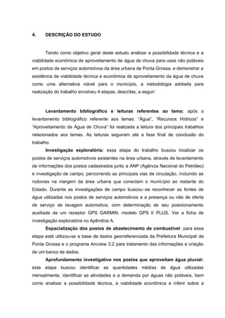 4.    DESCRIÇÃO DO ESTUDO


      Tendo como objetivo geral deste estudo analisar a possibilidade técnica e a
viabilidade econômica de aproveitamento de água de chuva para usos não potáveis
em postos de serviços automotivos da área urbana de Ponta Grossa, e demonstrar a
existência de viabilidade técnica e econômica de aproveitamento da água de chuva
como uma alternativa viável para o município, a metodologia adotada para
realização do trabalho envolveu 4 etapas, descritas, a seguir:



      Levantamento bibliográfico e leituras referentes ao tema: após o
levantamento bibliográfico referente aos temas: “Água”, “Recursos Hídricos” e
“Aproveitamento de Água de Chuva” foi realizada a leitura dos principais trabalhos
relacionados aos temas. As leituras seguiram até a fase final de conclusão do
trabalho.
      Investigação exploratória: essa etapa do trabalho buscou localizar os
postos de serviços automotivos existentes na área urbana, através de levantamento
de informações dos postos cadastrados junto a ANP (Agência Nacional do Petróleo)
e investigação de campo, percorrendo as principais vias de circulação, incluindo as
rodovias na margem da área urbana que conectam o município ao restante do
Estado. Durante as investigações de campo buscou–se reconhecer as fontes de
água utilizadas nos postos de serviços automotivos e a presença ou não de oferta
de serviço de lavagem automotiva, com determinação de seu posicionamento
auxiliada de um receptor GPS GARMIN, modelo GPS II PLUS. Ver a ficha de
investigação exploratória no Apêndice A.
      Espacialização dos postos de abastecimento de combustível: para essa
etapa está utilizou-se a base de dados georreferenciada da Prefeitura Municipal de
Ponta Grossa e o programa Arcview 3.2 para tratamento das informações e criação
de um banco de dados.
      Aprofundamento investigativo nos postos que aproveitam água pluvial:
esta etapa buscou identificar as quantidades médias de água utilizadas
mensalmente, identificar as atividades e a demanda por águas não potáveis, bem
como analisar a possibilidade técnica, a viabilidade econômica e inferir sobre a
 