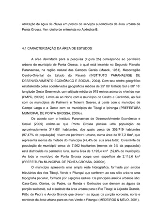 utilização de água de chuva em postos de serviços automotivos da área urbana de
Ponta Grossa. Ver roteiro de entrevista no Apêndice B.




4.1 CARACTERIZAÇÃO DA ÁREA DE ESTUDOS


         A área delimitada para a pesquisa (Figura 25) corresponde ao perímetro
urbano do município de Ponta Grossa, o qual está inserido no Segundo Planalto
Paranaense, na região natural dos Campos Gerais (Maack, 1981), Mesorregião
Centro-Oriental    do   Estado   do    Paraná   (INSTITUTO     PARANAENSE        DE
DESENVOLVIMENTO ECONÔMICO E SOCIAL, 2004). Com seu centro geográfico
estabelecido pelas coordenadas geográficas médias de 25º 09‟ latitude Sul e 50º 16‟
longitude Oeste Greenwich, com altitude média de 975 metros acima do nível do mar
(PMPG, 2009b). Limita-se ao Norte com o município de Castro e Carambeí, ao Sul
com os municípios de Palmeira e Teixeira Soares, à Leste com o município de
Campo Largo e a Oeste com os municípios de Tibagi e Ipiranga (PREFEITURA
MUNICIPAL DE PONTA GROSSA, 2009a).
         De acordo com o Instituto Paranaense de Desenvolvimento Econômico e
Social    (2009)   estima-se   que   Ponta   Grossa   possua   uma   população    de
aproximadamente 314.681 habitantes, dos quais cerca de 306.719 habitantes
(97,47% da população) vivem no perímetro urbano, numa área de 917,2 Km², que
representa menos da metade do município (47,4% de sua área total). O restante da
população do município cerca de 7.962 habitantes (menos de 3% da população)
está distribuída no perímetro rural, numa área de 1.195,4 km² (52,6% do município).
Ao todo o município de Ponta Grossa ocupa uma superfície de 2.112,6 km²
(PREFEITURA MUNICIPAL DE PONTA GROSSA, 20009b).
         O município apresenta uma ampla rede hidrográfica, formada por arroios
tributários dos rios Tibagi, Verde e Pitangui que conferem ao seu sítio urbano uma
topografia peculiar, formada por espigões radiais. Os principais arroios urbanos são:
Cara-Cará, Olarias, do Padre, da Ronda e Gertrudes que drenam as águas da
porção sudoeste, sul e sudeste da área urbana para o Rio Tibagi; o Lajeado Grande,
Pilão de Pedra e Arroio Grande que drenam as águas da porção noroeste, norte e
nordeste da área urbana para os rios Verde e Pitangui (MEDEIROS & MELO, 2001).
 