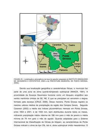 FIGURA 25 – Localização e abrangência da área de estudos (adaptado do INSTITUTO BRASILEIRO
DE GEOGRAFIA E ESTATÍSTICA, 2006 e da PREFEITURA MUNICIPAL DE PONTA GROSSA,
2009c).


       Devido sua localização geográfica e características físicas, o município faz
parte de uma zona de clima quente-temperado subtropical (MAACK, 1981). A
proximidade da Escarpa Devoniana funciona como um bloqueio orográfico aos
ventos marítimos úmidos de SE, NE, E que se precipitam ao vencerem o degrau
formado pela escarpa (CRUZ, 2006). Dessa maneira, Ponta Grossa registra os
maiores valores médios de precipitação da região dos Campos Gerais. Segundo
Caramori (2002) a média dos índices pluviométricos mensais em Ponta Grossa,
entre 1954 e 2001, é de 1554 mm, bem distribuídos durante todos os meses,
indicando precipitação média máxima de 186 mm para o mês de janeiro e média
mínima de 79 mm para o mês de agosto. Quando adaptadas para o Sistema
Internacional de Classificação de Climas de Köppen, as características de Ponta
Grossa indicam o clima de tipo Cfb, isto é, clima subtropical úmido mesotérmico. O
 