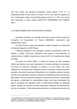 mês mais quente não apresenta temperatura média superior a 22° C, e a
temperatura média do mês mais frio é inferior a 18° C, com mais de 5 geadas por
ano. A temperatura média anual de Ponta grossa varia de 17 a 18°C, com chuvas
bem distribuídas e verões quentes (INSTITUTO AGRONÔMICO DO PARANÁ,
2007).




4.2 O ABASTECIMENTO DE ÁGUA EM PONTA GROSSA



         No Estado do Paraná, a concessão de uso dos recursos hídricos pertence à
Companhia       de   Saneamento        do   Paraná      (SANEPAR),       responsável      pelo
abastecimento urbano.
         Em Ponta Grossa, a água que abastece a cidade é captada nos mananciais
da Represa Alagados e do Rio Pitangui.
         A Represa Alagados é uma barragem inundada, principalmente, pelos rios
Pitangui e Jotuba. Construída, inicialmente, para permitir o aproveitamento de
energia elétrica, é também responsável por cerca de 40 % do abastecimento d‟água
da cidade.
         De acordo com Pilatti (2002) e o Núcleo de Estudos em Meio Ambiente
(2008), está represa vem sendo degradada por inúmeras atividades incompatíveis
com áreas de manancial, realizadas na represa e no seu entorno, tais como:
utilização de suas águas para atividades de lazer e recreação; intensas atividades
agrícolas e pecuárias; presença de florestamento com espécies exóticas; presença
de áreas com exploração minerária; e presença de residências de finais de semana.
Estas geram diversos problemas ambientais no manancial, entre eles, contaminação
das águas e proliferação de cianobactérias (algas azuis) pela eutrofização das
águas7, devastação da vegetação ripária e contaminação biológica da vegetação
original, geração de processos erosivos acentuados resultando em assoreamento
dos rios e da represa. Todos estes problemas tornam os sistemas de tratamento de




7
 A eutrofização é um processo natural de aumento dos nutrientes em um corpo d‟água, quando esse
processo é acelerado por atividades humanas resulta na retirada de oxigênio da água matando
peixes e outras formas de vida (VERGES & MILLEO, 2004).
 