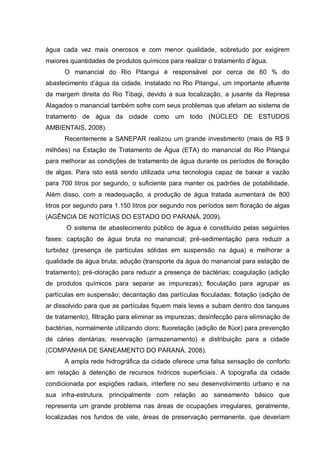 água cada vez mais onerosos e com menor qualidade, sobretudo por exigirem
maiores quantidades de produtos químicos para realizar o tratamento d‟água.
      O manancial do Rio Pitangui é responsável por cerca de 60 % do
abastecimento d‟água da cidade. Instalado no Rio Pitangui, um importante afluente
da margem direita do Rio Tibagi, devido a sua localização, a jusante da Represa
Alagados o manancial também sofre com seus problemas que afetam ao sistema de
tratamento de água da cidade como um todo (NÚCLEO DE ESTUDOS
AMBIENTAIS, 2008).
      Recentemente a SANEPAR realizou um grande investimento (mais de R$ 9
milhões) na Estação de Tratamento de Água (ETA) do manancial do Rio Pitangui
para melhorar as condições de tratamento de água durante os períodos de floração
de algas. Para isto está sendo utilizada uma tecnologia capaz de baixar a vazão
para 700 litros por segundo, o suficiente para manter os padrões de potabilidade.
Além disso, com a readequação, a produção de água tratada aumentará de 800
litros por segundo para 1.150 litros por segundo nos períodos sem floração de algas
(AGÊNCIA DE NOTÍCIAS DO ESTADO DO PARANÁ, 2009).
       O sistema de abastecimento público de água é constituído pelas seguintes
fases: captação de água bruta no manancial; pré-sedimentação para reduzir a
turbidez (presença de partículas sólidas em suspensão na água) e melhorar a
qualidade da água bruta; adução (transporte da água do manancial para estação de
tratamento); pré-cloração para reduzir a presença de bactérias; coagulação (adição
de produtos químicos para separar as impurezas); floculação para agrupar as
partículas em suspensão; decantação das partículas floculadas; flotação (adição de
ar dissolvido para que as partículas fiquem mais leves e subam dentro dos tanques
de tratamento), filtração para eliminar as impurezas; desinfecção para eliminação de
bactérias, normalmente utilizando cloro; fluoretação (adição de flúor) para prevenção
de cáries dentárias; reservação (armazenamento) e distribuição para a cidade
(COMPANHIA DE SANEAMENTO DO PARANÁ, 2008).
      A ampla rede hidrográfica da cidade oferece uma falsa sensação de conforto
em relação à detenção de recursos hídricos superficiais. A topografia da cidade
condicionada por espigões radiais, interfere no seu desenvolvimento urbano e na
sua infra-estrutura, principalmente com relação ao saneamento básico que
representa um grande problema nas áreas de ocupações irregulares, geralmente,
localizadas nos fundos de vale, áreas de preservação permanente, que deveriam
 