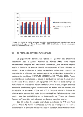 120

      100

       80
                                                               Produção necessária (m³/dia)
       60

       40                                                      Capacidade real de produção
                                                               (m³/dia)
       20

        0
            2003 2004 2005 2006 2007 2008 2009 2024



FIGURA 27 – Gráfico do volume necessário para suprir a demanda da cidade e a capacidade real de
abastecimento de água em Ponta Grossa, 2003 – 2024 (modificado de dados cedidos pela
SANEPAR em setembro de 2008).




4.3    OS POSTOS DE SERVIÇOS AUTOMOTIVOS


       Os popularmente denominados “postos de gasolina” são oficialmente
classificados pela a       Agência Nacional do Petróleo (ANP) como                      “Postos
Revendedores Varejistas de Combustíveis Automotivos”, pois têm como objetivo
exercer a atividade de revenda varejista de combustíveis líquidos derivados de
petróleo, álcool combustível e outros combustíveis automotivos, dispondo de
equipamentos e sistemas para armazenamento de combustíveis automotivos e
equipamentos medidores (INSTITUTO AMBIENTAL DO PARANÁ, 2004). Porém,
entendendo que na atualidade os postos de combustíveis, além de desenvolverem
as atividades de seu objetivo, vêm agregando outras funções como: serviços de
manutenção dos veículos que incluem lubrificação, troca de óleo, lavagem e reparos
mecânicos, entre outros; loja de conveniência e até mesmo local de encontro para
os usuários de automóvel, o qual tem sido o centro de inúmeras discussões,
principalmente, com relação à venda de bebidas alcoólicas. Preferiu-se adotar, neste
estudo, para tais estabelecimentos a denominação de “Postos de Serviços
Automotivos”, julgando-a mais adequada com base na exposição anterior.
       Dos 63 postos de serviços automotivos cadastrados na ANP em Ponta
Grossa (Anexo A), foram reconhecidos durante as investigações de campo,
percorrendo-se as principais vias de circulação da cidade (Avenida Monteiro Lobato,
 
