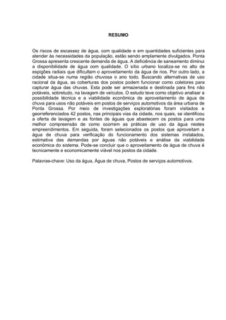 RESUMO


Os riscos de escassez de água, com qualidade e em quantidades suficientes para
atender às necessidades da população, estão sendo amplamente divulgados. Ponta
Grossa apresenta crescente demanda de água. A deficiência de saneamento diminui
a disponibilidade de água com qualidade. O sítio urbano localiza-se no alto de
espigões radiais que dificultam o aproveitamento da água de rios. Por outro lado, a
cidade situa-se numa região chuvosa o ano todo. Buscando alternativas de uso
racional da água, as coberturas dos postos podem funcionar como coletores para
capturar água das chuvas. Esta pode ser armazenada e destinada para fins não
potáveis, sobretudo, na lavagem de veículos. O estudo teve como objetivo analisar a
possibilidade técnica e a viabilidade econômica de aproveitamento de água de
chuva para usos não potáveis em postos de serviços automotivos da área urbana de
Ponta Grossa. Por meio de investigações exploratórias foram visitados e
georreferenciados 42 postos, nas principais vias da cidade, nos quais, se identificou
a oferta de lavagem e as fontes de águas que abastecem os postos para uma
melhor compreensão de como ocorrem as práticas de uso da água nestes
empreendimentos. Em seguida, foram selecionados os postos que aproveitam a
água de chuva para verificação do funcionamento dos sistemas instalados,
estimativa das demandas por águas não potáveis e análise da viabilidade
econômica do sistema. Pode-se concluir que o aproveitamento de água de chuva é
tecnicamente e economicamente viável nos postos da cidade.

Palavras-chave: Uso da água, Água de chuva, Postos de serviços automotivos.
 