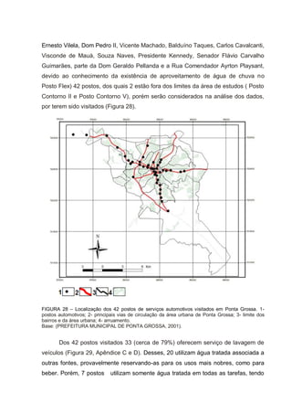 Ernesto Vilela, Dom Pedro II, Vicente Machado, Balduíno Taques, Carlos Cavalcanti,
Visconde de Mauá, Souza Naves, Presidente Kennedy, Senador Flávio Carvalho
Guimarães, parte da Dom Geraldo Pellanda e a Rua Comendador Ayrton Playsant,
devido ao conhecimento da existência de aproveitamento de água de chuva no
Posto Flex) 42 postos, dos quais 2 estão fora dos limites da área de estudos ( Posto
Contorno II e Posto Contorno V), porém serão considerados na análise dos dados,
por terem sido visitados (Figura 28).




FIGURA 28 – Localização dos 42 postos de serviços automotivos visitados em Ponta Grossa. 1-
postos automotivos; 2- principais vias de circulação da área urbana de Ponta Grossa; 3- limite dos
bairros e da área urbana; 4- arruamento.
Base: (PREFEITURA MUNICIPAL DE PONTA GROSSA, 2001).


       Dos 42 postos visitados 33 (cerca de 79%) oferecem serviço de lavagem de
veículos (Figura 29, Apêndice C e D). Desses, 20 utilizam água tratada associada a
outras fontes, provavelmente reservando-as para os usos mais nobres, como para
beber. Porém, 7 postos        utilizam somente água tratada em todas as tarefas, tendo
 