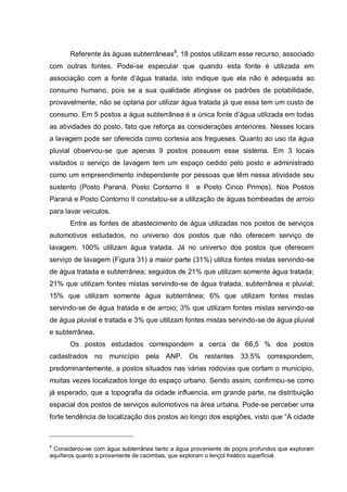 Referente às águas subterrâneas8, 18 postos utilizam esse recurso, associado
com outras fontes. Pode-se especular que quando esta fonte é utilizada em
associação com a fonte d‟água tratada, isto indique que ela não é adequada ao
consumo humano, pois se a sua qualidade atingisse os padrões de potabilidade,
provavelmente, não se optaria por utilizar água tratada já que essa tem um custo de
consumo. Em 5 postos a água subterrânea é a única fonte d‟água utilizada em todas
as atividades do posto, fato que reforça as considerações anteriores. Nesses locais
a lavagem pode ser oferecida como cortesia aos fregueses. Quanto ao uso da água
pluvial observou-se que apenas 9 postos possuem esse sistema. Em 3 locais
visitados o serviço de lavagem tem um espaço cedido pelo posto e administrado
como um empreendimento independente por pessoas que têm nessa atividade seu
sustento (Posto Paraná, Posto Contorno II          e Posto Cinco Primos). Nos Postos
Paraná e Posto Contorno II constatou-se a utilização de águas bombeadas de arroio
para lavar veículos.
       Entre as fontes de abastecimento de água utilizadas nos postos de serviços
automotivos estudados, no universo dos postos que não oferecem serviço de
lavagem, 100% utilizam água tratada. Já no universo dos postos que oferecem
serviço de lavagem (Figura 31) a maior parte (31%) utiliza fontes mistas servindo-se
de água tratada e subterrânea; seguidos de 21% que utilizam somente água tratada;
21% que utilizam fontes mistas servindo-se de água tratada, subterrânea e pluvial;
15% que utilizam somente água subterrânea; 6% que utilizam fontes mistas
servindo-se de água tratada e de arroio; 3% que utilizam fontes mistas servindo-se
de água pluvial e tratada e 3% que utilizam fontes mistas servindo-se de água pluvial
e subterrânea.
       Os postos estudados correspondem a cerca de 66,5 % dos postos
cadastrados no município pela ANP. Os restantes 33,5% correspondem,
predominantemente, a postos situados nas várias rodovias que cortam o município,
muitas vezes localizados longe do espaço urbano. Sendo assim, confirmou-se como
já esperado, que a topografia da cidade influencia, em grande parte, na distribuição
espacial dos postos de serviços automotivos na área urbana. Pode-se perceber uma
forte tendência de localização dos postos ao longo dos espigões, visto que “A cidade



8
 Considerou-se com água subterrânea tanto a água proveniente de poços profundos que exploram
aquíferos quanto a proveniente de cacimbas, que exploram o lençol freático superficial.
 