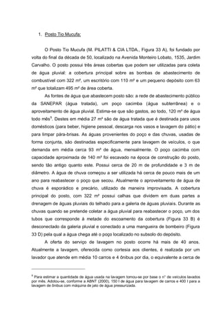 1. Posto Tio Mucufa:


       O Posto Tio Mucufa (M. PILATTI & CIA LTDA., Figura 33 A), foi fundado por
volta do final da década de 50, localizado na Avenida Monteiro Lobato, 1535, Jardim
Carvalho. O posto possui três áreas cobertas que podem ser utilizadas para coleta
de água pluvial: a cobertura principal sobre as bombas de abastecimento de
combustível com 322 m², um escritório com 110 m² e um pequeno depósito com 63
m² que totalizam 495 m² de área coberta.
       As fontes de água que abastecem posto são: a rede de abastecimento público
da SANEPAR (água tratada), um poço cacimba (água subterrânea) e o
aproveitamento de água pluvial. Estima-se que são gastos, ao todo, 120 m³ de água
todo mês9. Destes em média 27 m³ são de água tratada que é destinada para usos
domésticos (para beber, higiene pessoal, descarga nos vasos e lavagem do pátio) e
para limpar pára-brisas. As águas provenientes do poço e das chuvas, usadas de
forma conjunta, são destinadas especificamente para lavagem de veículos, o que
demanda em média cerca 93 m³ de água, mensalmente. O poço cacimba com
capacidade aproximada de 140 m³ foi escavado na época de construção do posto,
sendo tão antigo quanto este. Possui cerca de 20 m de profundidade e 3 m de
diâmetro. A água de chuva começou a ser utilizada há cerca de pouco mais de um
ano para reabastecer o poço que secou. Atualmente o aproveitamento de água de
chuva é esporádico e precário, utilizado de maneira improvisada. A cobertura
principal do posto, com 322 m² possui calhas que dividem em duas partes a
drenagem de águas pluviais do telhado para a galeria de águas pluviais. Durante as
chuvas quando se pretende coletar a água pluvial para reabastecer o poço, um dos
tubos que corresponde à metade do escoamento da cobertura (Figura 33 B) é
desconectado da galeria pluvial e conectado a uma mangueira de bombeiro (Figura
33 D) pela qual a água chega até o poço localizado no subsolo do depósito.
       A oferta do serviço de lavagem no posto ocorre há mais de 40 anos.
Atualmente a lavagem, oferecida como cortesia aos clientes, é realizada por um
lavador que atende em média 10 carros e 4 ônibus por dia, o equivalente a cerca de


9
  Para estimar a quantidade de água usada na lavagem tomou-se por base o n° de veículos lavados
por mês. Adotou-se, conforme a ABNT (2000), 150 l de água para lavagem de carros e 400 l para a
lavagem de ônibus com máquina de jato de água pressurizada.
 