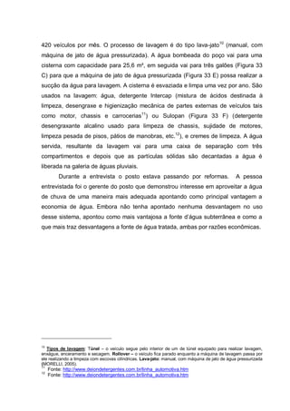 420 veículos por mês. O processo de lavagem é do tipo lava-jato10 (manual, com
máquina de jato de água pressurizada). A água bombeada do poço vai para uma
cisterna com capacidade para 25,6 m³, em seguida vai para três galões (Figura 33
C) para que a máquina de jato de água pressurizada (Figura 33 E) possa realizar a
sucção da água para lavagem. A cisterna é esvaziada e limpa uma vez por ano. São
usados na lavagem: água, detergente Intercap (mistura de ácidos destinada à
limpeza, desengraxe e higienização mecânica de partes externas de veículos tais
como motor, chassis e carrocerias11) ou Sulopan (Figura 33 F) (detergente
desengraxante alcalino usado para limpeza de chassis, sujidade de motores,
limpeza pesada de pisos, pátios de manobras, etc.12), e cremes de limpeza. A água
servida, resultante da lavagem vai para uma caixa de separação com três
compartimentos e depois que as partículas sólidas são decantadas a água é
liberada na galeria de águas pluviais.
         Durante a entrevista o posto estava passando por reformas.                            A pessoa
entrevistada foi o gerente do posto que demonstrou interesse em aproveitar a água
de chuva de uma maneira mais adequada apontando como principal vantagem a
economia de água. Embora não tenha apontado nenhuma desvantagem no uso
desse sistema, apontou como mais vantajosa a fonte d‟água subterrânea e como a
que mais traz desvantagens a fonte de água tratada, ambas por razões econômicas.




10
   Tipos de lavagem: Túnel – o veículo segue pelo interior de um de túnel equipado para realizar lavagem,
enxágue, enceramento e secagem. Rollover – o veículo fica parado enquanto a máquina de lavagem passa por
ele realizando a limpeza com escovas cilíndricas. Lava-jato: manual, com máquina de jato de água pressurizada
(MORELLI, 2005).
11
     Fonte: http://www.deiondetergentes.com.br/linha_automotiva.htm
12
     Fonte: http://www.deiondetergentes.com.br/linha_automotiva.htm
 