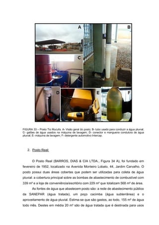 FIGURA 33 – Posto Tio Mucufa. A- Visão geral do posto; B- tubo usado para conduzir a água pluvial;
C- galões de água usados na máquina de lavagem; D- conector e mangueira condutora de água
pluvial; E- máquina de lavagem; F- detergente automotivo Intercap.




   2. Posto Real:


       O Posto Real (BARROS, DIAS & CIA LTDA., Figura 34 A), foi fundado em
fevereiro de 1952, localizado na Avenida Monteiro Lobato, 44, Jardim Carvalho. O
posto possui duas áreas cobertas que podem ser utilizadas para coleta de água
pluvial: a cobertura principal sobre as bombas de abastecimento de combustível com
339 m² e a loja de conveniência/escritório com 229 m² que totalizam 568 m² de área.
       As fontes de água que abastecem posto são: a rede de abastecimento público
da SANEPAR (água tratada), um poço cacimba (água subterrânea) e o
aproveitamento de água pluvial. Estima-se que são gastos, ao todo, 155 m³ de água
todo mês. Destes em média 20 m³ são de água tratada que é destinada para usos
 