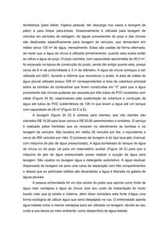 domésticos (para beber, higiene pessoal, dar descarga nos vasos e lavagem de
pátio) e para limpar pára-brisas. Ocasionalmente é utilizada para lavagem de
veículos em períodos de estiagem. As águas provenientes do poço e das chuvas
são destinadas especificamente para lavagem de veículos, que demandam em
média cerca 135 m³ de água, mensalmente. Estas são usadas de forma alternada,
de modo que a água de chuva é utilizada primeiramente, quando esta acaba então
se utiliza a água do poço. O poço cacimba, com capacidade aproximada de 56,5 m³,
foi escavado na época de construção do posto, sendo tão antigo quanto este, possui
cerca de 8 m de profundidade e 3 m de diâmetro. A água de chuva começou a ser
utilizada em 2001, durante a reforma que reconstruiu o posto. A área de coleta de
água pluvial utilizada possui 339 m² correspondentes à área da cobertura principal
sobre as bombas de combustível que foram construídas em “V” para que a água
proveniente das chuvas pudesse ser escoada por três tubos de PVC revestidos com
metal (Figura 34 B), responsáveis pela sustentação da cobertura e condução da
água até tubos de PVC subterrâneos de 100 m que levam a água até um tanque
com capacidade de 28 m³ (Figura 34 C e E).
      A lavagem (figura 34 D) é cortesia para clientes, aos não clientes são
cobrados R$ 10,00 para lavar carros e R$ 20,00 caminhonetes e similares. O serviço
é realizado pelos frentistas que se revezam no atendimento às bombas e na
lavagem de veículos. São lavados em média 30 veículos por dia, o equivalente a
cerca de 900 veículos por mês. O processo de lavagem é do tipo lava-jato (manual,
com máquina de jato de água pressurizada), A água bombeada do tanque de água
de chuva ou do poço vai para um reservatório auxiliar (Figura 34 E) para que a
máquina de jato de água pressurizada possa realizar a sucção da água para
lavagem. São usados na lavagem água e detergente automotivo. A água residual,
dispensada da lavagem vai para uma caixa de separação com três compartimentos
e depois que as partículas sólidas são decantadas a água é liberada na galeria de
águas pluviais.
      A pessoa entrevistada foi um dos sócios do posto que aponta como fonte de
água mais vantajosa a água de chuva, pois seu custo de implantação foi muito
barato visto que já existia a cisterna, além disso considera esta fonte d‟água uma
forma ecológica de utilizar água que seria despejada na rua. O entrevistado aponta
água tratada como a menos vantajosa para ser utilizada na lavagem, devido ao seu
custo e aos danos ao meio ambiente, como desperdício de água tratada.
 
