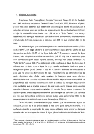 3. Athenas Auto Posto:


        O Athenas Auto Posto (Diogo Almeida Telegnani, Figura 35 A), foi fundado
em 1996, localizado na Avenida General Carlos Cavalcanti, 1225, Uvaranas. O posto
possui três áreas cobertas que podem ser utilizadas para coleta de água pluvial: a
cobertura principal sobre as bombas de abastecimento de combustível com 320 m²,
a loja de conveniência/escritório com 139 m² e o “Auto Center”, um espaço
reservado para serviços mecânicos, com borracharia; alinhamento; balanceamento;
manutenção de freios, suspensão e baterias, com 368 m² que totalizam 827 m² de
área.
        As fontes de água que abastecem posto são: a rede de abastecimento público
da SANEPAR, um poço tubular e o aproveitamento de água pluvial. Estima-se que
são gastos, ao todo, 53,83 m³ de água todo mês13. O consumo mensal de água
tratada, não ultrapassa o mínimo do comércio (até 10 m³), que é destinada para
usos domésticos (para beber, higiene pessoal, descarga nos vasos sanitários). O
“Auto Center” possui 368 m² de coberturas onde é coletada a água de chuva que é
utilizada em conjunto com a água de poço, sendo atualmente destinada para a
lavagem de pátios (“Auto Center” – 368 m² + 320 m² – bombas de combustível) e
para uso no tanque da borracharia (50 l/d). Recentemente os administradores do
posto decidiram não ofertar mais serviços de lavagem para seus clientes,
considerando este com um incômodo desnecessário, explicam que comumente os
proprietários dos veículos contemplados com a cortesia da lavagem requisitavam
mais cuidados que a simples lavagem de aparência, como limpeza com produtos
que dão brilho aos pneus e outros detalhes do veículo. Sendo assim, o consumo de
água do posto, antes responsável também pela lavagem de cerca de 300 veículos
por mês que demandava, juntamente com os outros usos, pelo menos 98.83 m³ de
água mensalmente está reduzida a uma demanda de 53,83 m³.
        De acordo como o entrevistado o poço tubular, que seca durante a época de
estiagem, possui 25 m de profundidade e não serve para consumo humano. Foi
perfurado durante a construção do posto sendo utilizado para encher os tanques
quando não se tem água da chuva. A água pluvial coletada do telhado do “Auto


13
   Para estimar a demanda mensal de água se considerou além dos 10 m³ de água tratada, 2 l/m² de
pisos lavados diariamente (2 x 30 x 705,5 = 42,33 m³) e 1 tanque de 50 l usado diariamente na
borracharia (50 x 30=1,5 m³).
 
