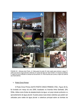 FIGURA 35 – Athenas Auto Posto. A- Visão geral do posto; B- tubo usado para conduzir a água; C-
calha que escoa a água pluvial e cisternas; D- caixas de água do “Auto Center”; E- tanques auxiliares;
F- água de chuva utilizada no tanque da borracharia; G- motor-bomba que conduz a água da cisterna
aos reservatórios.




    4. Posto Cinco Primos :


       O Posto Cinco Primos (AUTO POSTO CINCO PRIMOS LTDA., Figura 36 A),
foi fundado em março do ano 2000, localizado na Avenida Anita Garibaldi, S/N,
Órfãs. Utiliza como fontes de abastecimento de água: um poço tubular profundo e o
aproveitamento de água pluvial. O posto possui duas áreas cobertas que podem ser
utilizadas para coleta de água pluvial: a cobertura principal sobre as bombas de
 
