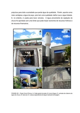 prejuízos para toda a sociedade que perde água de qualidade. Porém, aponta como
mais vantajosa a água de poço, pois tem uma qualidade melhor que a água tratada.
E, no entanto, é usada para lavar veículos. A água proveniente da captação de
chuva foi apontada com uma fonte que pode trazer economia de recursos hídricos e
de recursos financeiros.




FIGURA 36 – Posto Cinco Primos. A- Visão geral do posto; B- torre d‟água; C- entrada da cisterna de
água de chuva; D- lava-car; E- caixas separadoras da água residual da lavagem.
 