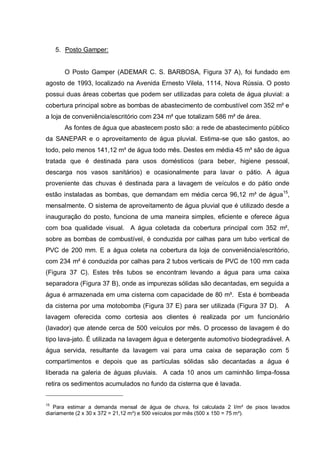 5. Posto Gamper:


       O Posto Gamper (ADEMAR C. S. BARBOSA, Figura 37 A), foi fundado em
agosto de 1993, localizado na Avenida Ernesto Vilela, 1114, Nova Rússia. O posto
possui duas áreas cobertas que podem ser utilizadas para coleta de água pluvial: a
cobertura principal sobre as bombas de abastecimento de combustível com 352 m² e
a loja de conveniência/escritório com 234 m² que totalizam 586 m² de área.
       As fontes de água que abastecem posto são: a rede de abastecimento público
da SANEPAR e o aproveitamento de água pluvial. Estima-se que são gastos, ao
todo, pelo menos 141,12 m³ de água todo mês. Destes em média 45 m³ são de água
tratada que é destinada para usos domésticos (para beber, higiene pessoal,
descarga nos vasos sanitários) e ocasionalmente para lavar o pátio. A água
proveniente das chuvas é destinada para a lavagem de veículos e do pátio onde
estão instaladas as bombas, que demandam em média cerca 96,12 m³ de água15,
mensalmente. O sistema de aproveitamento de água pluvial que é utilizado desde a
inauguração do posto, funciona de uma maneira simples, eficiente e oferece água
com boa qualidade visual. A água coletada da cobertura principal com 352 m²,
sobre as bombas de combustível, é conduzida por calhas para um tubo vertical de
PVC de 200 mm. E a água coleta na cobertura da loja de conveniência/escritório,
com 234 m² é conduzida por calhas para 2 tubos verticais de PVC de 100 mm cada
(Figura 37 C). Estes três tubos se encontram levando a água para uma caixa
separadora (Figura 37 B), onde as impurezas sólidas são decantadas, em seguida a
água é armazenada em uma cisterna com capacidade de 80 m³. Esta é bombeada
da cisterna por uma motobomba (Figura 37 E) para ser utilizada (Figura 37 D).         A
lavagem oferecida como cortesia aos clientes é realizada por um funcionário
(lavador) que atende cerca de 500 veículos por mês. O processo de lavagem é do
tipo lava-jato. É utilizada na lavagem água e detergente automotivo biodegradável. A
água servida, resultante da lavagem vai para uma caixa de separação com 5
compartimentos e depois que as partículas sólidas são decantadas a água é
liberada na galeria de águas pluviais. A cada 10 anos um caminhão limpa-fossa
retira os sedimentos acumulados no fundo da cisterna que é lavada.


15
   Para estimar a demanda mensal de água de chuva, foi calculada 2 l/m² de pisos lavados
diariamente (2 x 30 x 372 = 21,12 m³) e 500 veículos por mês (500 x 150 = 75 m³).
 