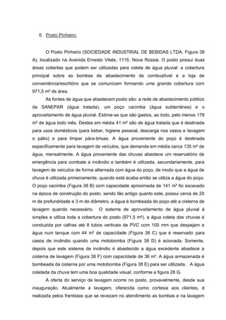 6. Posto Pinheiro:


      O Posto Pinheiro (SOCIEDADE INDUSTRIAL DE BEBIDAS LTDA, Figura 38
A), localizado na Avenida Ernesto Vilela, 1115, Nova Rússia. O posto possui duas
áreas cobertas que podem ser utilizadas para coleta de água pluvial: a cobertura
principal sobre as bombas de abastecimento de combustível e a loja de
conveniência/escritório que se comunicam formando uma grande cobertura com
971,5 m² de área.
      As fontes de água que abastecem posto são: a rede de abastecimento público
da SANEPAR (água tratada), um poço cacimba (água subterrânea) e o
aproveitamento de água pluvial. Estima-se que são gastos, ao todo, pelo menos 176
m³ de água todo mês. Destes em média 41 m³ são de água tratada que é destinada
para usos domésticos (para beber, higiene pessoal, descarga nos vasos e lavagem
o pátio) e para limpar pára-brisas. A água proveniente do poço é destinada
especificamente para lavagem de veículos, que demanda em média cerca 135 m³ de
água, mensalmente. A água proveniente das chuvas abastece um reservatório de
emergência para combate a incêndio e também é utilizada, secundariamente, para
lavagem de veículos de forma alternada com água do poço, de modo que a água de
chuva é utilizada primeiramente, quando está acaba então se utiliza a água do poço.
O poço cacimba (Figura 38 B) com capacidade aproximada de 141 m³ foi escavado
na época de construção do posto, sendo tão antigo quanto este, possui cerca de 20
m de profundidade e 3 m de diâmetro, a água é bombeada do poço até a cisterna de
lavagem quando necessário.      O sistema de aproveitamento de água pluvial é
simples e utiliza toda a cobertura do posto (971,5 m²), a água coleta das chuvas é
conduzida por calhas até 8 tubos verticais de PVC com 100 mm que despejam a
água num tanque com 44 m³ de capacidade (Figura 38 C) que é reservado para
casos de incêndio quando uma motobomba (Figura 38 D) é acionada. Somente,
depois que este sistema de incêndio é abastecido a água excedente abastece a
cisterna de lavagem (Figura 38 F) com capacidade de 36 m³. A água armazenada é
bombeada da cisterna por uma motobomba (Figura 38 E) para ser utilizada. A água
coletada da chuva tem uma boa qualidade visual, conforme a figura 28 G.
      A oferta do serviço de lavagem ocorre no posto, provavelmente, desde sua
inauguração. Atualmente a lavagem, oferecida como cortesia aos clientes, é
realizada pelos frentistas que se revezam no atendimento as bombas e na lavagem
 