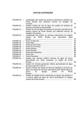 LISTA DE ILUSTRAÇÕES



FIGURA 29   –   Localização dos postos de serviços automotivos visitados em
                Ponta Grossa que oferecem serviço de lavagem de
                veículos........................................................................................     70
FIGURA 30   –   Quadro síntese do uso de água nos postos de serviços de
                serviços automotivos pesquisados..............................................                       70
FIGURA 31   –   Gráfico do uso da água nos postos de serviços automotivos do
                espaço urbano de Ponta Grossa que oferecem serviço de
                lavagem (33 postos)....................................................................              72
FIGURA 32   –   Localização dos postos de serviços automotivos do espaço
                urbano        de       Ponta          Grossa           que         aproveitam             água
                pluvial...........................................................................................   73
FIGURA 33   –   Posto Tio Mucufa.........................................................................            76
FIGURA 34   –   Posto Real...................................................................................        78
FIGURA 35   –   Athenas Auto Posto.....................................................................              81
FIGURA 36   –   Posto Cinco Primos.....................................................................              83
FIGURA 37   –   Posto Gamper..............................................................................           85
FIGURA 38   –   Posto Pinheiro..............................................................................         88
FIGURA 39   –   Posto São Sebastião...................................................................               90
FIGURA 40   –   Posto Flex....................................................................................       92
FIGURA 41   –   Posto Pianowski..........................................................................            95
FIGURA 42   –   Quadro dos volumes médios mensais de água de chuva
                aproveitável por metro quadrado na região de Ponta
                Grossa.........................................................................................      96
FIGURA 43   –   Quadro de volumes potenciais médios aproveitáveis de água
                de chuva para AC= 527 m2......................................................                       97
FIGURA 44   –   Quadro síntese dos dados de área de captação e consumo de
                água nos postos de serviços automotivos que utilizam água de
                chuva            no            espaço                urbano               de             Ponta
                Grossa.........................................................................................      97
FIGURA 45   –   Gráfico de relação entre a demanda por águas não potáveis e
                o volume médio de água de chuva aproveitável no espaço
                urbano de Ponta Grossa..............................................................                 98
 