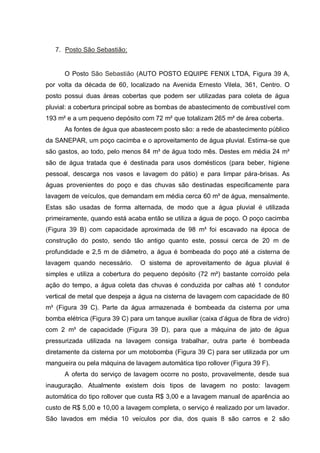 7. Posto São Sebastião:


      O Posto São Sebastião (AUTO POSTO EQUIPE FENIX LTDA, Figura 39 A,
por volta da década de 60, localizado na Avenida Ernesto Vilela, 361, Centro. O
posto possui duas áreas cobertas que podem ser utilizadas para coleta de água
pluvial: a cobertura principal sobre as bombas de abastecimento de combustível com
193 m² e a um pequeno depósito com 72 m² que totalizam 265 m² de área coberta.
      As fontes de água que abastecem posto são: a rede de abastecimento público
da SANEPAR, um poço cacimba e o aproveitamento de água pluvial. Estima-se que
são gastos, ao todo, pelo menos 84 m³ de água todo mês. Destes em média 24 m³
são de água tratada que é destinada para usos domésticos (para beber, higiene
pessoal, descarga nos vasos e lavagem do pátio) e para limpar pára-brisas. As
águas provenientes do poço e das chuvas são destinadas especificamente para
lavagem de veículos, que demandam em média cerca 60 m³ de água, mensalmente.
Estas são usadas de forma alternada, de modo que a água pluvial é utilizada
primeiramente, quando está acaba então se utiliza a água de poço. O poço cacimba
(Figura 39 B) com capacidade aproximada de 98 m³ foi escavado na época de
construção do posto, sendo tão antigo quanto este, possui cerca de 20 m de
profundidade e 2,5 m de diâmetro, a água é bombeada do poço até a cisterna de
lavagem quando necessário.       O sistema de aproveitamento de água pluvial é
simples e utiliza a cobertura do pequeno depósito (72 m²) bastante corroído pela
ação do tempo, a água coleta das chuvas é conduzida por calhas até 1 condutor
vertical de metal que despeja a água na cisterna de lavagem com capacidade de 80
m³ (Figura 39 C). Parte da água armazenada é bombeada da cisterna por uma
bomba elétrica (Figura 39 C) para um tanque auxiliar (caixa d‟água de fibra de vidro)
com 2 m³ de capacidade (Figura 39 D), para que a máquina de jato de água
pressurizada utilizada na lavagem consiga trabalhar, outra parte é bombeada
diretamente da cisterna por um motobomba (Figura 39 C) para ser utilizada por um
mangueira ou pela máquina de lavagem automática tipo rollover (Figura 39 F).
      A oferta do serviço de lavagem ocorre no posto, provavelmente, desde sua
inauguração. Atualmente existem dois tipos de lavagem no posto: lavagem
automática do tipo rollover que custa R$ 3,00 e a lavagem manual de aparência ao
custo de R$ 5,00 e 10,00 a lavagem completa, o serviço é realizado por um lavador.
São lavados em média 10 veículos por dia, dos quais 8 são carros e 2 são
 